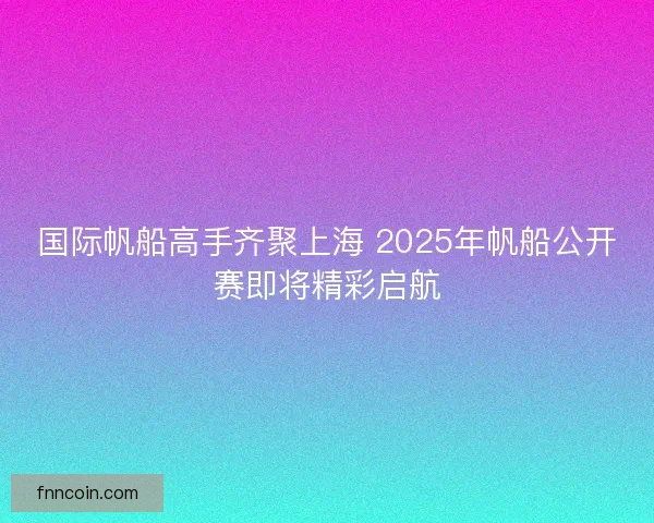 国际帆船高手齐聚上海 2025年帆船公开赛即将精彩启航