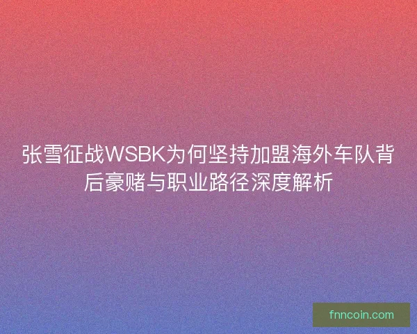张雪征战WSBK为何坚持加盟海外车队背后豪赌与职业路径深度解析