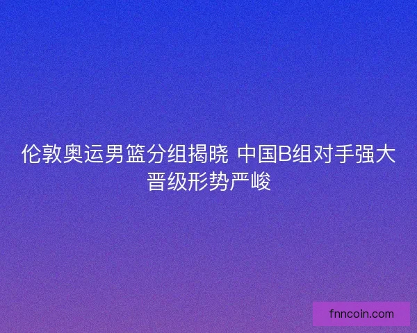伦敦奥运男篮分组揭晓 中国B组对手强大晋级形势严峻